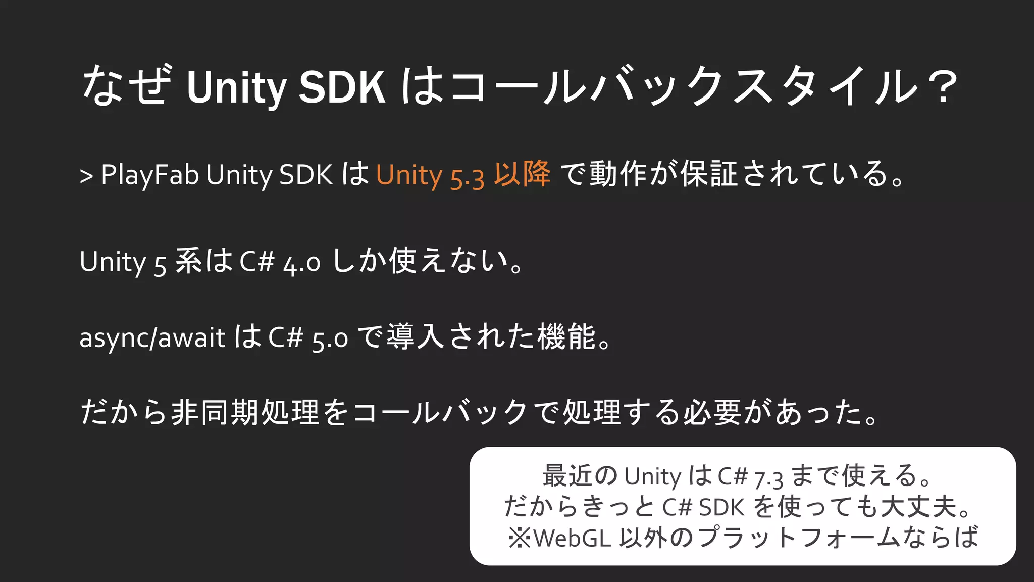 なぜ Unity SDK はコールバックスタイル？
> PlayFab Unity SDK は Unity 5.3 以降 で動作が保証されている。
Unity 5 系は C# 4.0 しか使えない。
async/await は C# 5.0 で導入された機能。
だから非同期処理をコールバックで処理する必要があった。
最近の Unity は C# 7.3 まで使える。
だからきっと C# SDK を使っても大丈夫。
※WebGL 以外のプラットフォームならば
 