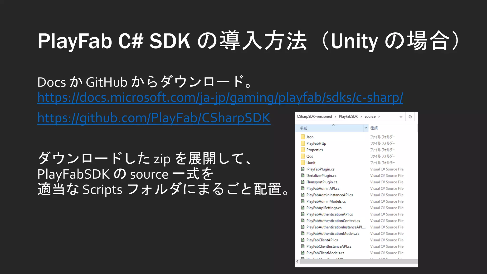 PlayFab C# SDK の導入方法（Unity の場合）
Docs か GitHub からダウンロード。
https://docs.microsoft.com/ja-jp/gaming/playfab/sdks/c-sharp/
https://github.com/PlayFab/CSharpSDK
ダウンロードした zip を展開して、
PlayFabSDK の source 一式を
適当な Scripts フォルダにまるごと配置。
 