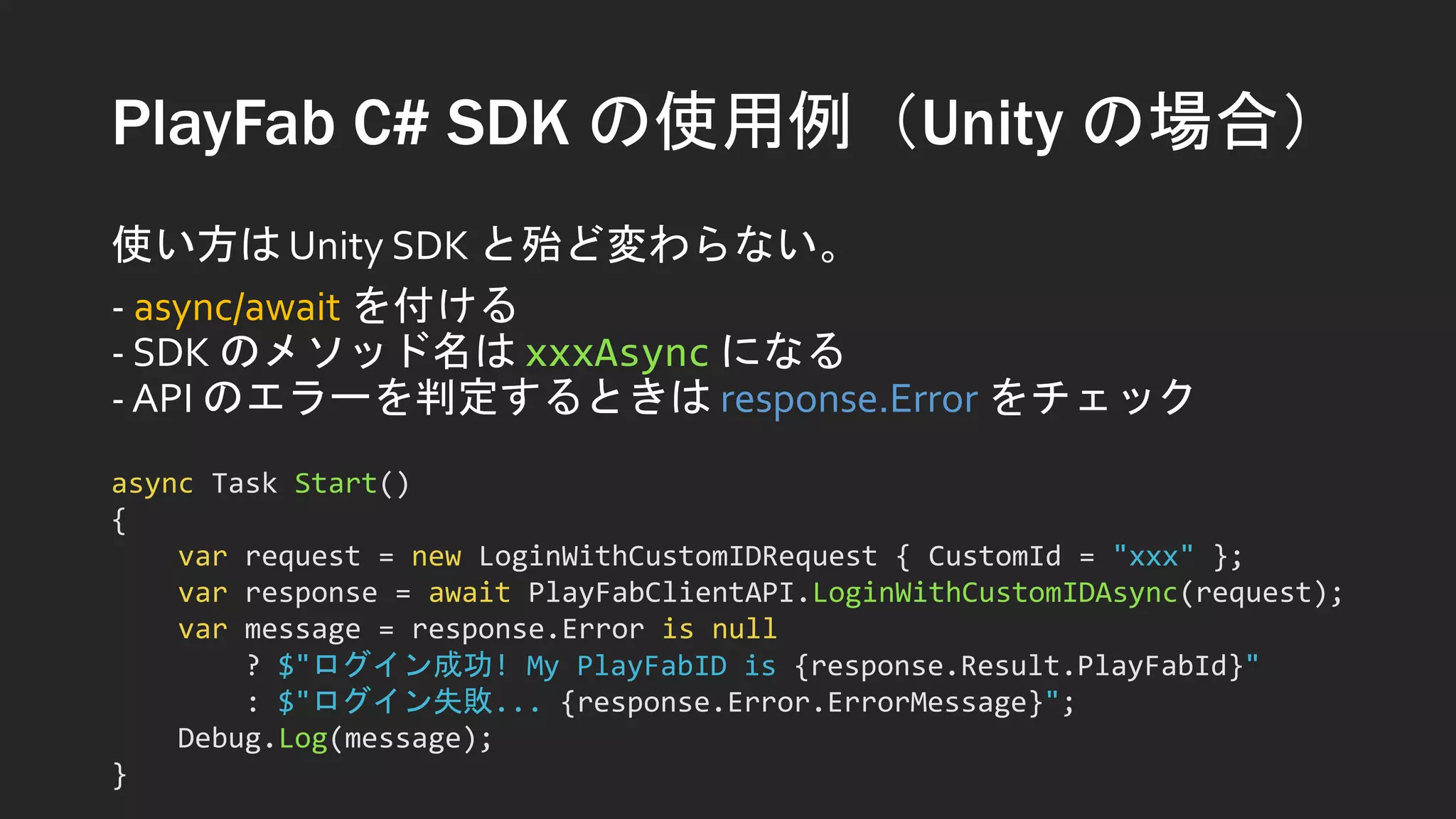 PlayFab C# SDK の使用例（Unity の場合）
使い方は Unity SDK と殆ど変わらない。
- async/await を付ける
- SDK のメソッド名は xxxAsync になる
- API のエラーを判定するときは response.Error をチェック
async Task Start()
{
var request = new LoginWithCustomIDRequest { CustomId = "xxx" };
var response = await PlayFabClientAPI.LoginWithCustomIDAsync(request);
var message = response.Error is null
? $"ログイン成功! My PlayFabID is {response.Result.PlayFabId}"
: $"ログイン失敗... {response.Error.ErrorMessage}";
Debug.Log(message);
}
 