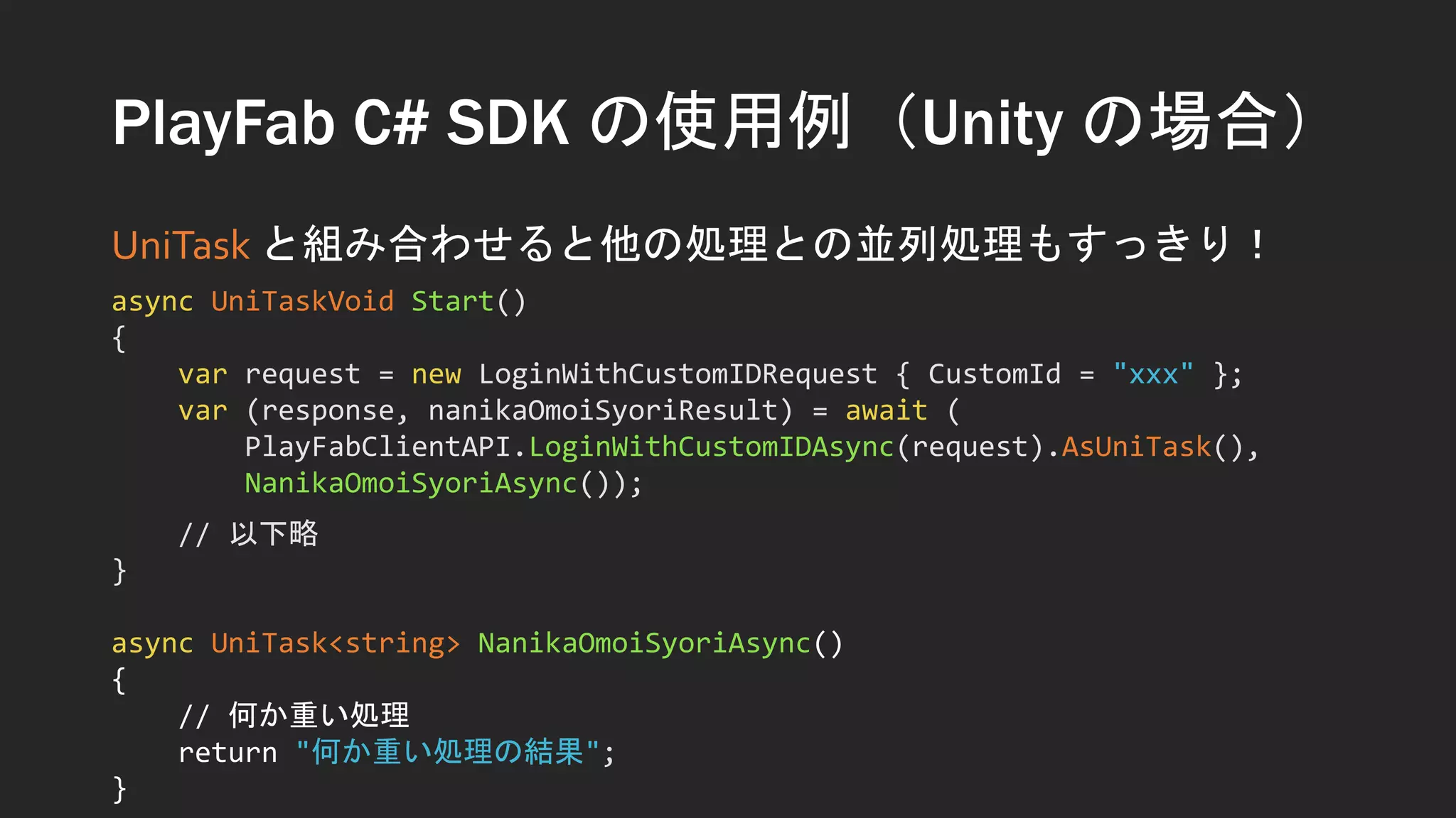 PlayFab C# SDK の使用例（Unity の場合）
UniTask と組み合わせると他の処理との並列処理もすっきり！
async UniTaskVoid Start()
{
var request = new LoginWithCustomIDRequest { CustomId = "xxx" };
var (response, nanikaOmoiSyoriResult) = await (
PlayFabClientAPI.LoginWithCustomIDAsync(request).AsUniTask(),
NanikaOmoiSyoriAsync());
// 以下略
}
async UniTask<string> NanikaOmoiSyoriAsync()
{
// 何か重い処理
return "何か重い処理の結果";
}
 