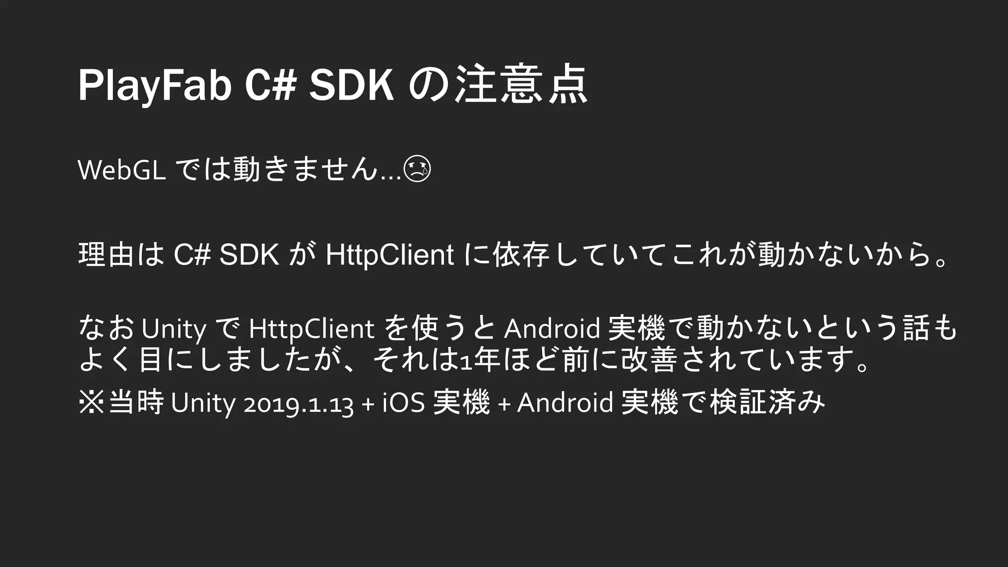 PlayFab C# SDK の注意点
WebGL では動きません…😢
理由は C# SDK が HttpClient に依存していてこれが動かないから。
なお Unity で HttpClient を使うと Android 実機で動かないという話も
よく目にしましたが、それは1年ほど前に改善されています。
※当時 Unity 2019.1.13 + iOS 実機 + Android 実機で検証済み
 