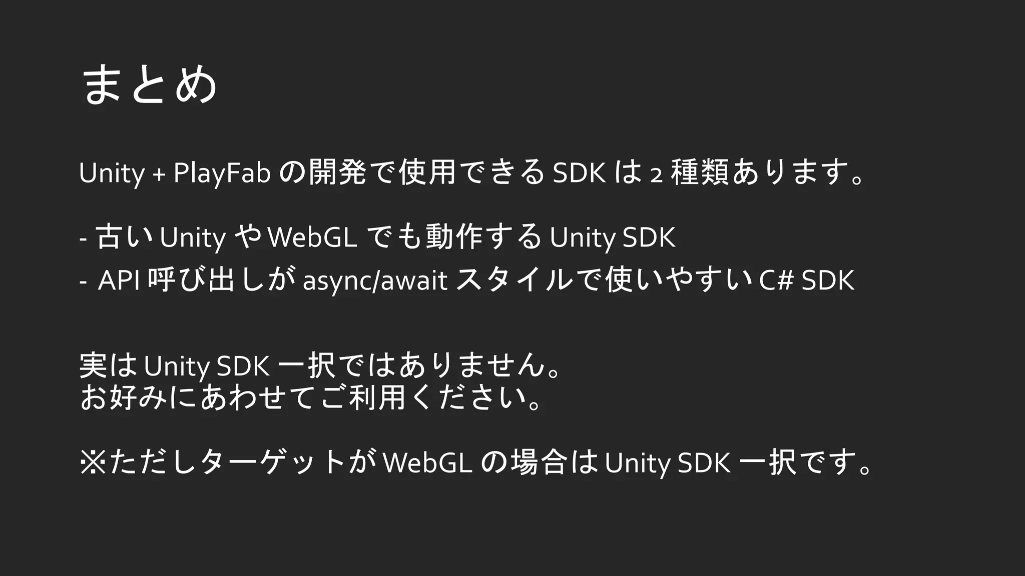 まとめ
Unity + PlayFab の開発で使用できる SDK は 2 種類あります。
- 古い Unity やWebGL でも動作する Unity SDK
- API 呼び出しが async/await スタイルで使いやすい C# SDK
実は Unity SDK 一択ではありません。
お好みにあわせてご利用ください。
※ただしターゲットが WebGL の場合は Unity SDK 一択です。
 