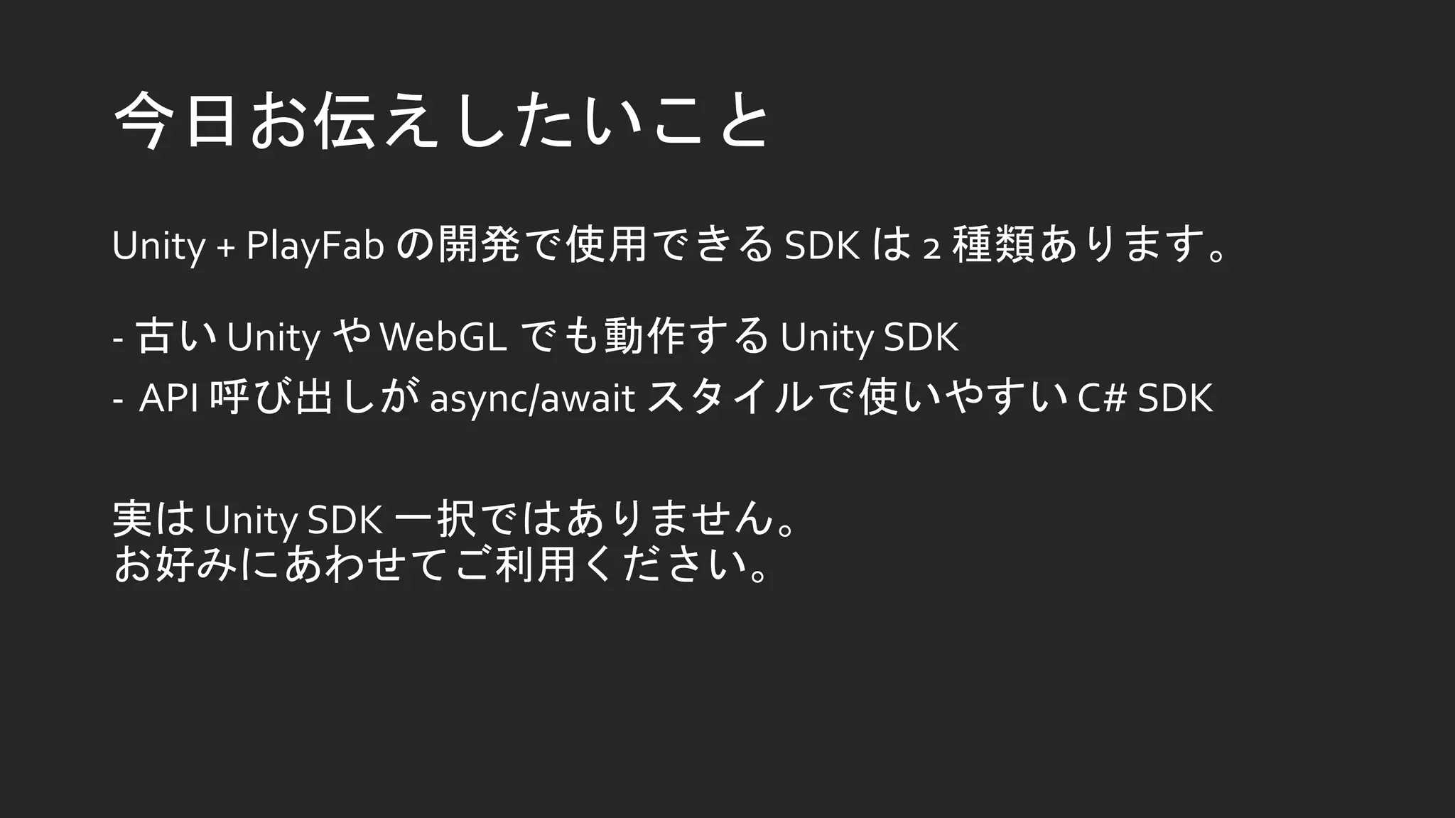 今日お伝えしたいこと
Unity + PlayFab の開発で使用できる SDK は 2 種類あります。
- 古い Unity やWebGL でも動作する Unity SDK
- API 呼び出しが async/await スタイルで使いやすい C# SDK
実は Unity SDK 一択ではありません。
お好みにあわせてご利用ください。
 