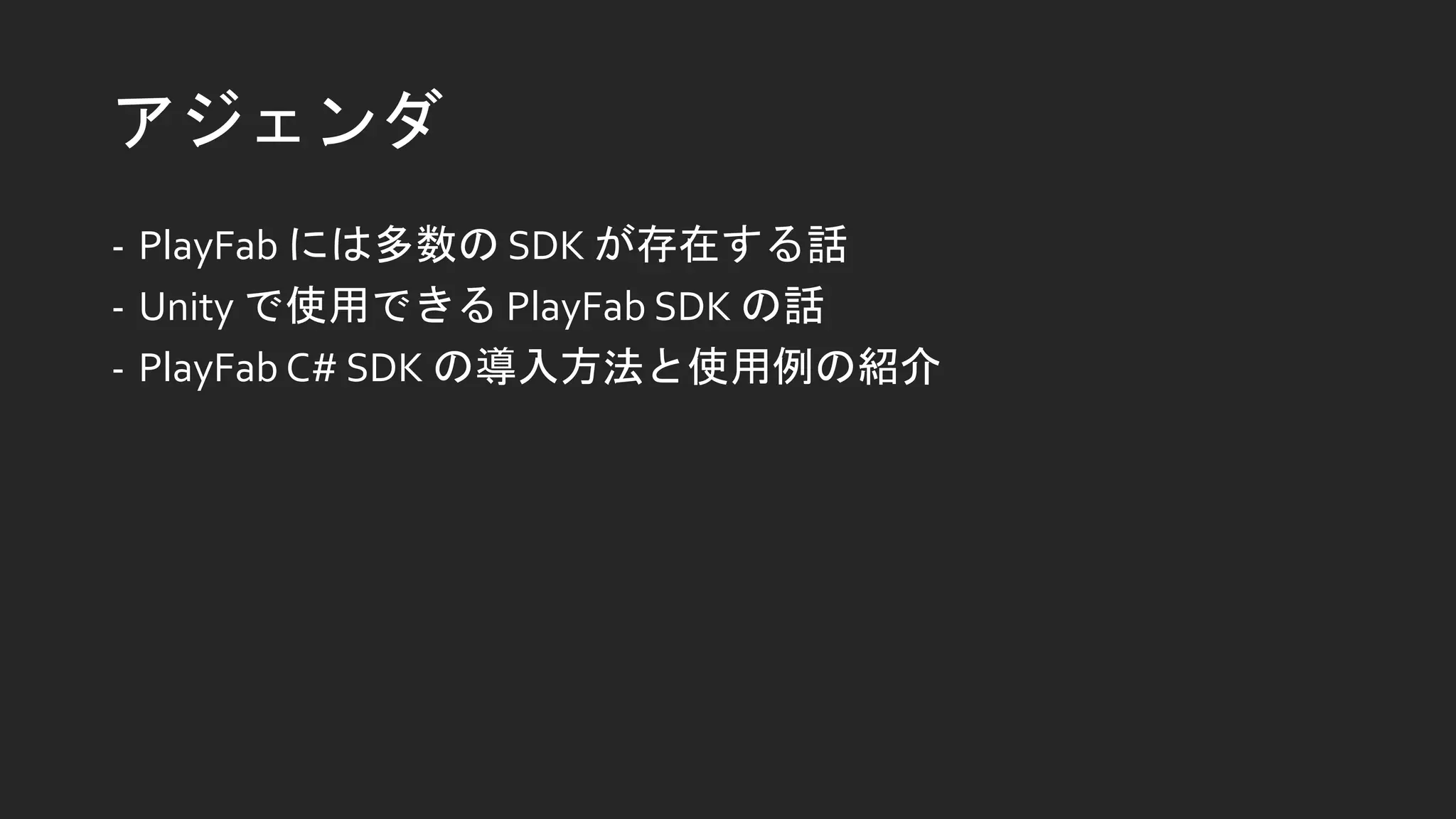 アジェンダ
- PlayFab には多数の SDK が存在する話
- Unity で使用できる PlayFab SDK の話
- PlayFab C# SDK の導入方法と使用例の紹介
 