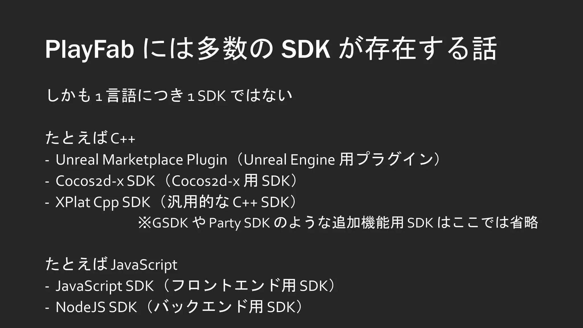 PlayFab には多数の SDK が存在する話
しかも 1 言語につき 1 SDK ではない
たとえばC++
- Unreal Marketplace Plugin（Unreal Engine 用プラグイン）
- Cocos2d-x SDK（Cocos2d-x 用 SDK）
- XPlat Cpp SDK（汎用的なC++ SDK）
※GSDK や Party SDK のような追加機能用 SDK はここでは省略
たとえば JavaScript
- JavaScript SDK（フロントエンド用 SDK）
- NodeJS SDK（バックエンド用 SDK）
 
