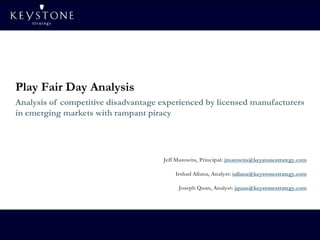 Play Fair Day Analysis
Analysis of competitive disadvantage experienced by licensed manufacturers
in emerging markets with rampant piracy




                                     Jeff Marowits, Principal: jmarowits@keystonestrategy.com

                                         Irshad Allana, Analyst: iallana@keystonestrategy.com

                                          Joseph Quan, Analyst: jquan@keystonestrategy.com




                                                                                         1
 