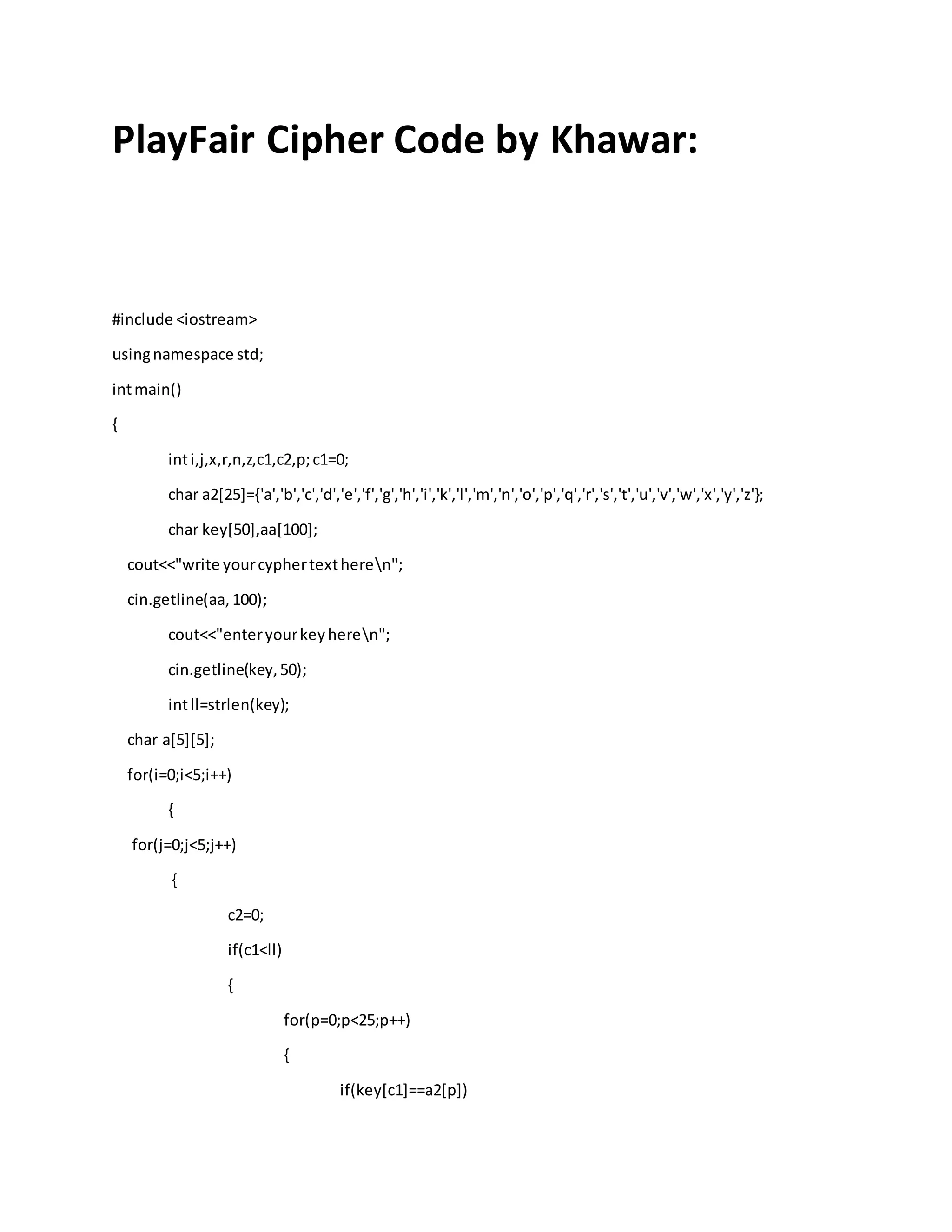 PlayFair Cipher Code by Khawar:
#include <iostream>
usingnamespace std;
intmain()
{
inti,j,x,r,n,z,c1,c2,p;c1=0;
char a2[25]={'a','b','c','d','e','f','g','h','i','k','l','m','n','o','p','q','r','s','t','u','v','w','x','y','z'};
char key[50],aa[100];
cout<<"write yourcyphertextheren";
cin.getline(aa,100);
cout<<"enteryourkeyheren";
cin.getline(key,50);
intll=strlen(key);
char a[5][5];
for(i=0;i<5;i++)
{
for(j=0;j<5;j++)
{
c2=0;
if(c1<ll)
{
for(p=0;p<25;p++)
{
if(key[c1]==a2[p])
 