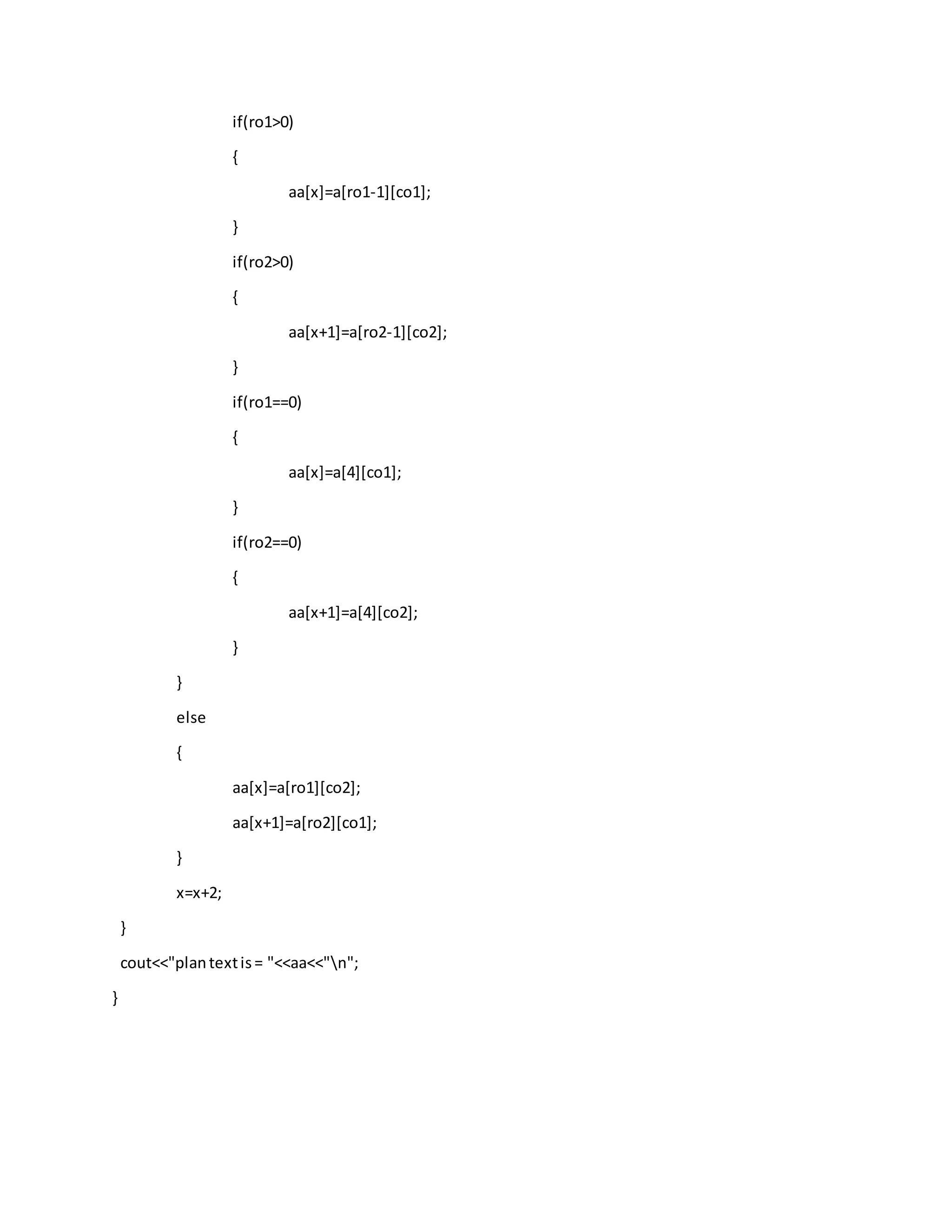 if(ro1>0)
{
aa[x]=a[ro1-1][co1];
}
if(ro2>0)
{
aa[x+1]=a[ro2-1][co2];
}
if(ro1==0)
{
aa[x]=a[4][co1];
}
if(ro2==0)
{
aa[x+1]=a[4][co2];
}
}
else
{
aa[x]=a[ro1][co2];
aa[x+1]=a[ro2][co1];
}
x=x+2;
}
cout<<"plantextis= "<<aa<<"n";
}
 