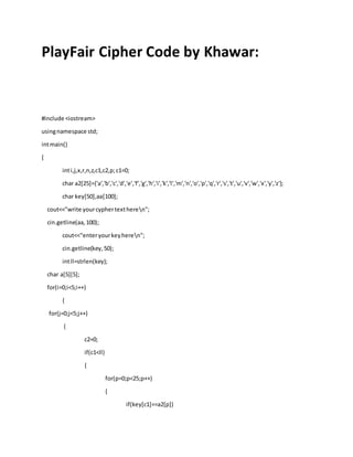 PlayFair Cipher Code by Khawar:
#include <iostream>
usingnamespace std;
intmain()
{
inti,j,x,r,n,z,c1,c2,p;c1=0;
char a2[25]={'a','b','c','d','e','f','g','h','i','k','l','m','n','o','p','q','r','s','t','u','v','w','x','y','z'};
char key[50],aa[100];
cout<<"write yourcyphertextheren";
cin.getline(aa,100);
cout<<"enteryourkeyheren";
cin.getline(key,50);
intll=strlen(key);
char a[5][5];
for(i=0;i<5;i++)
{
for(j=0;j<5;j++)
{
c2=0;
if(c1<ll)
{
for(p=0;p<25;p++)
{
if(key[c1]==a2[p])
 