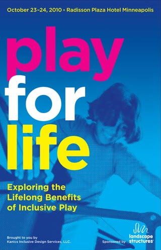 October 23–24, 2010 * Radisson Plaza Hotel Minneapolis




play
for
life
Exploring the
Lifelong Benefits
of Inclusive Play


Brought to you by
Kanics Inclusive Design Services, LLC.   Sponsored by
 