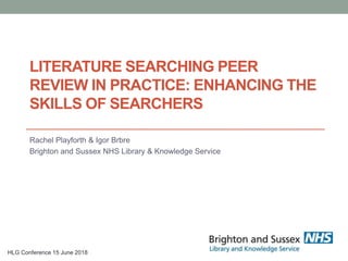 LITERATURE SEARCHING PEER
REVIEW IN PRACTICE: ENHANCING THE
SKILLS OF SEARCHERS
Rachel Playforth & Igor Brbre
Brighton and Sussex NHS Library & Knowledge Service
HLG Conference 15 June 2018
 