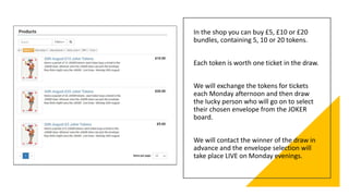 In the shop you can buy £5, £10 or £20
bundles, containing 5, 10 or 20 tokens.
Each token is worth one ticket in the draw.
We will exchange the tokens for tickets
each Monday afternoon and then draw
the lucky person who will go on to select
their chosen envelope from the JOKER
board.
We will contact the winner of the draw in
advance and the envelope selection will
take place LIVE on Monday evenings.
 
