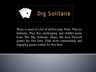There is need of a lot of skill to play Forty Thieves
Solitaire. Play this challenging and skillful game
from The Dig Solitaire. Enjoy the best Freecell
games for free here. Find more entertaining and
engaging games online for free here.
 