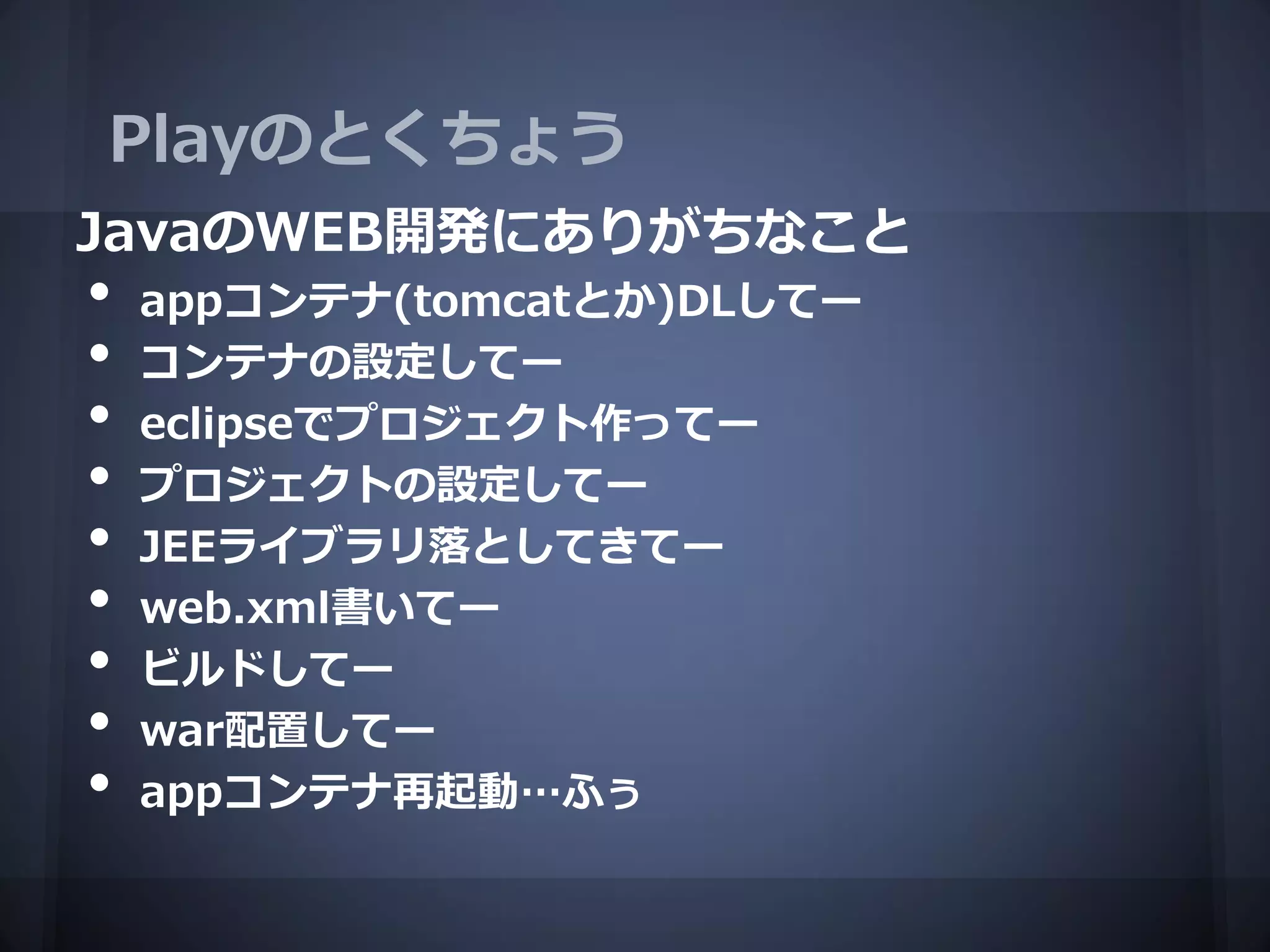 Playのとくちょう
JavaのWEB開発にありがちなこと
•   appコンテナ(tomcatとか)DLしてー
•   コンテナの設定してー
•   eclipseでプロジェクト作ってー
•   プロジェクトの設定してー
•   JEEライブラリ落としてきてー
•   web.xml書いてー
•   ビルドしてー
•   war配置してー
•   appコンテナ再起動…ふぅ
 