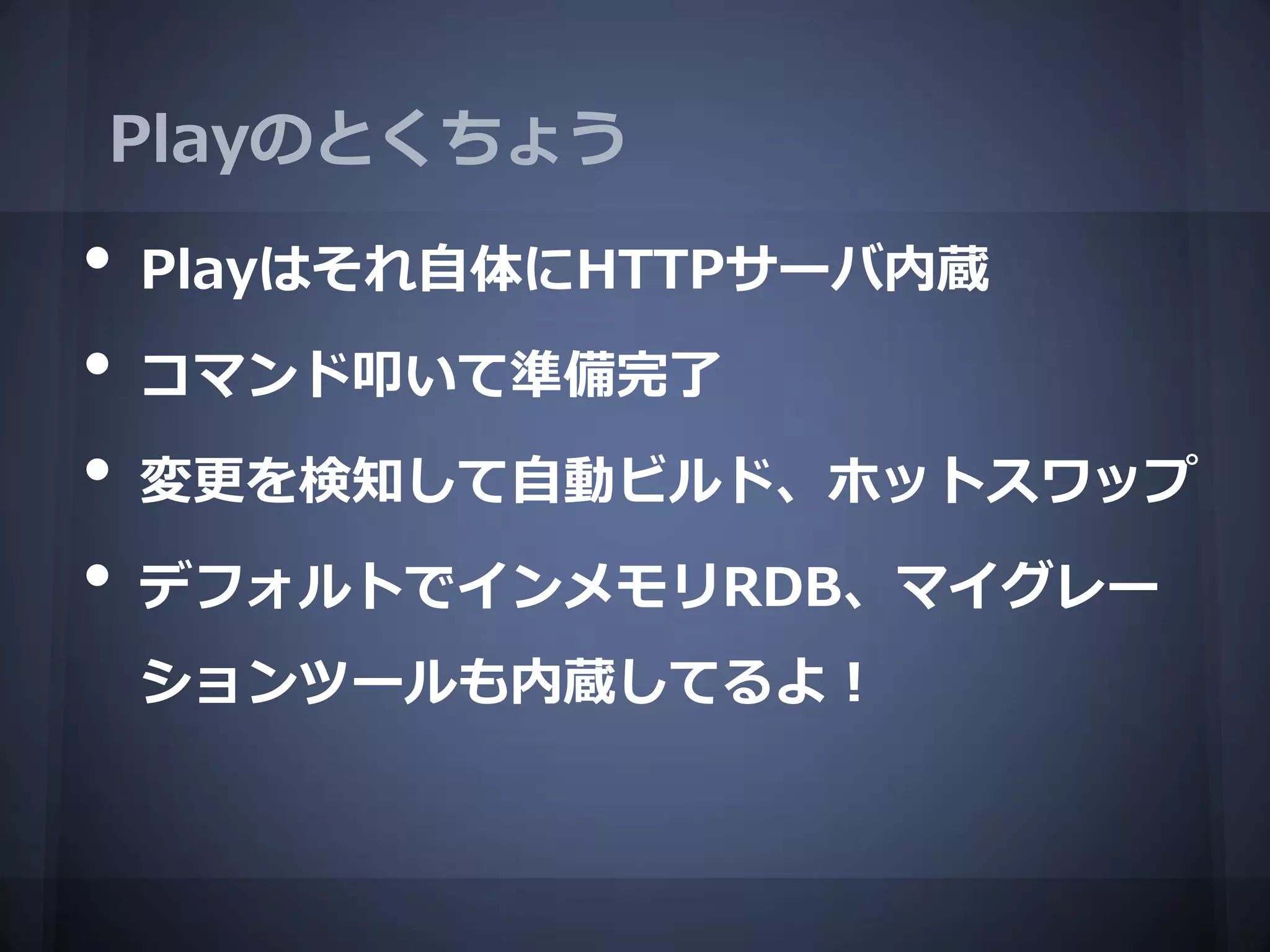 Playのとくちょう
•   Playはそれ自体にHTTPサーバ内蔵
•   コマンド叩いて準備完了
•   変更を検知して自動ビルド、ホットスワップ

•   デフォルトでインメモリRDB、マイグレー
    ションツールも内蔵してるよ！
 