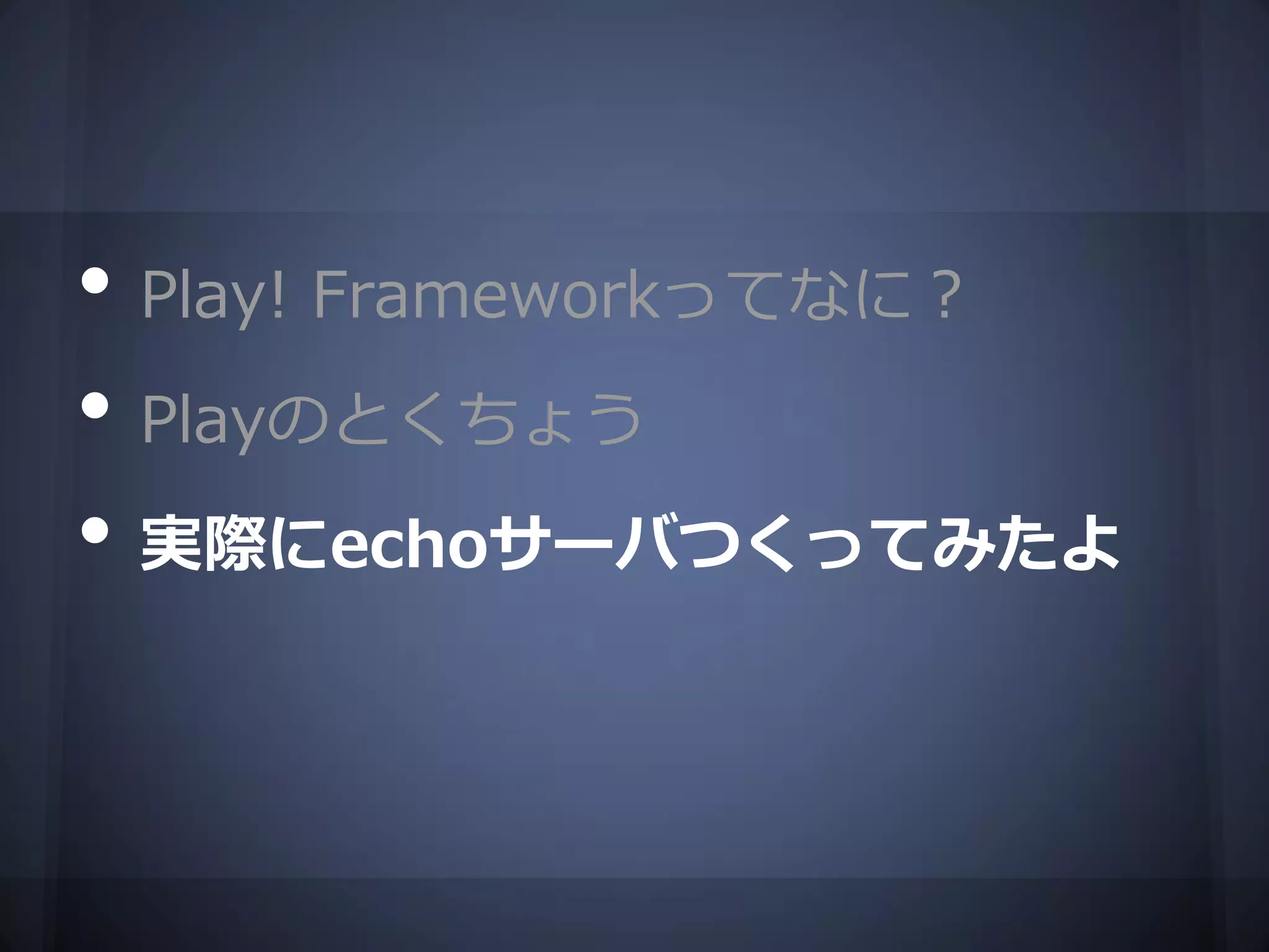 • Play! Frameworkってなに？
• Playのとくちょう
• 実際にechoサーバつくってみたよ
 
