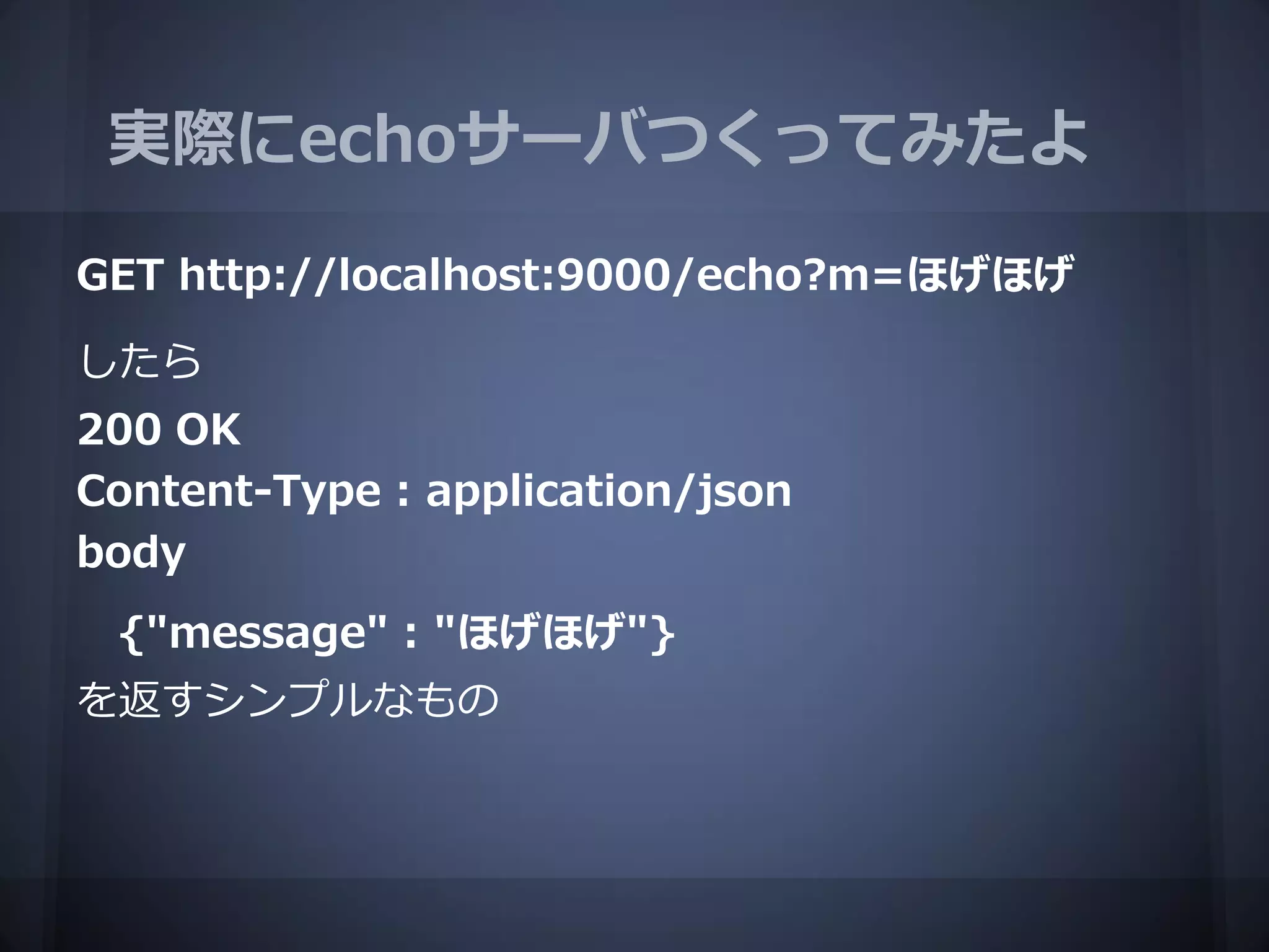 実際にechoサーバつくってみたよ

GET http://localhost:9000/echo?m=ほげほげ

したら
200 OK
Content-Type : application/json
body
 {"message" : "ほげほげ"}
を返すシンプルなもの
 
