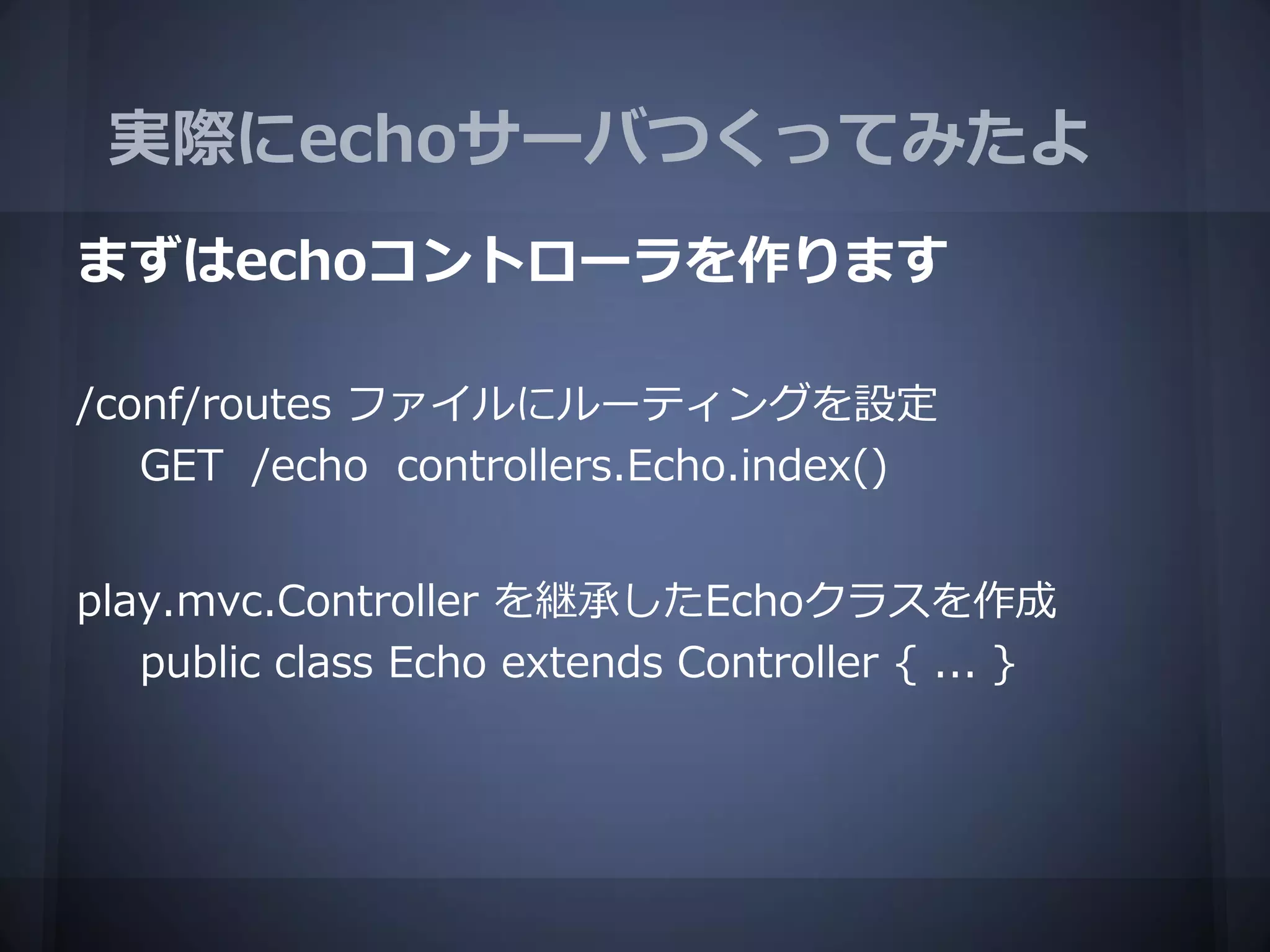 実際にechoサーバつくってみたよ
まずはechoコントローラを作ります

/conf/routes ファイルにルーティングを設定
   GET /echo controllers.Echo.index()


play.mvc.Controller を継承したEchoクラスを作成
   public class Echo extends Controller { ... }
 