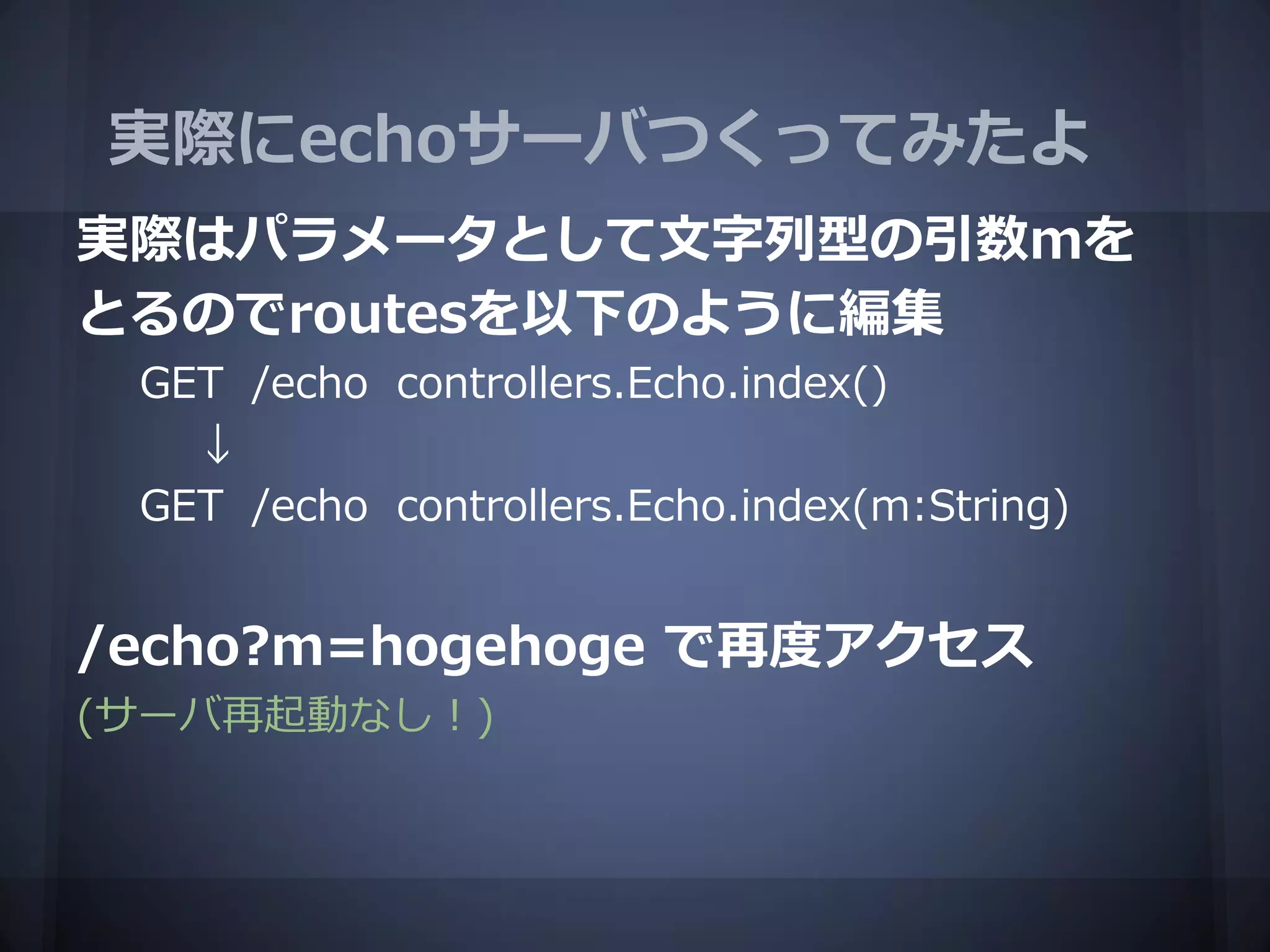 実際にechoサーバつくってみたよ
実際はパラメータとして文字列型の引数mを
とるのでroutesを以下のように編集
 GET /echo controllers.Echo.index()
   ↓
 GET /echo controllers.Echo.index(m:String)


/echo?m=hogehoge で再度アクセス
(サーバ再起動なし！)
 
