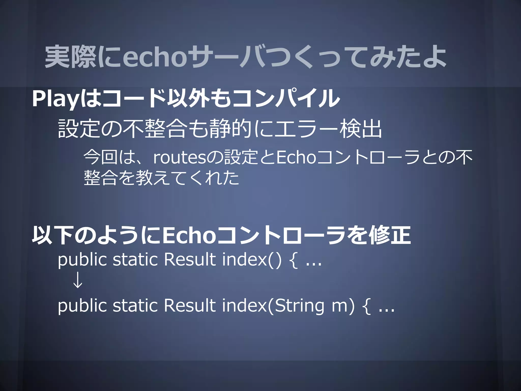 実際にechoサーバつくってみたよ
Playはコード以外もコンパイル
  設定の不整合も静的にエラー検出
    今回は、routesの設定とEchoコントローラとの不
    整合を教えてくれた


以下のようにEchoコントローラを修正
 public static Result index() { ...
  ↓
 public static Result index(String m) { ...
 
