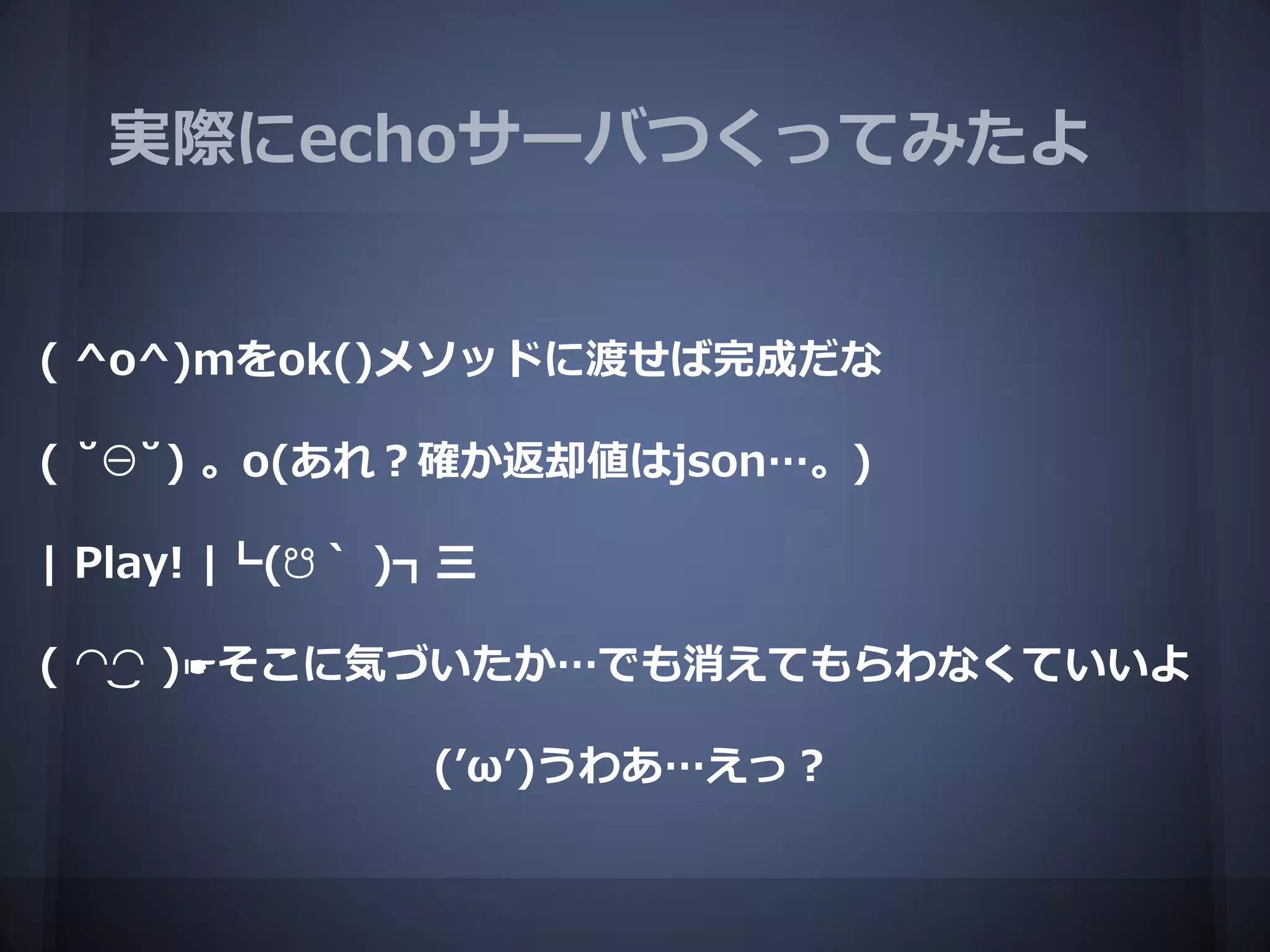 実際にechoサーバつくってみたよ


( ^o^)mをok()メソッドに渡せば完成だな

( ˘⊖˘) 。o(あれ？確か返却値はjson…。)

| Play! |┗(☋｀ )┓三

( ◠‿◠ )☛そこに気づいたか…でも消えてもらわなくていいよ

               (’ω’)うわあ…えっ？
 