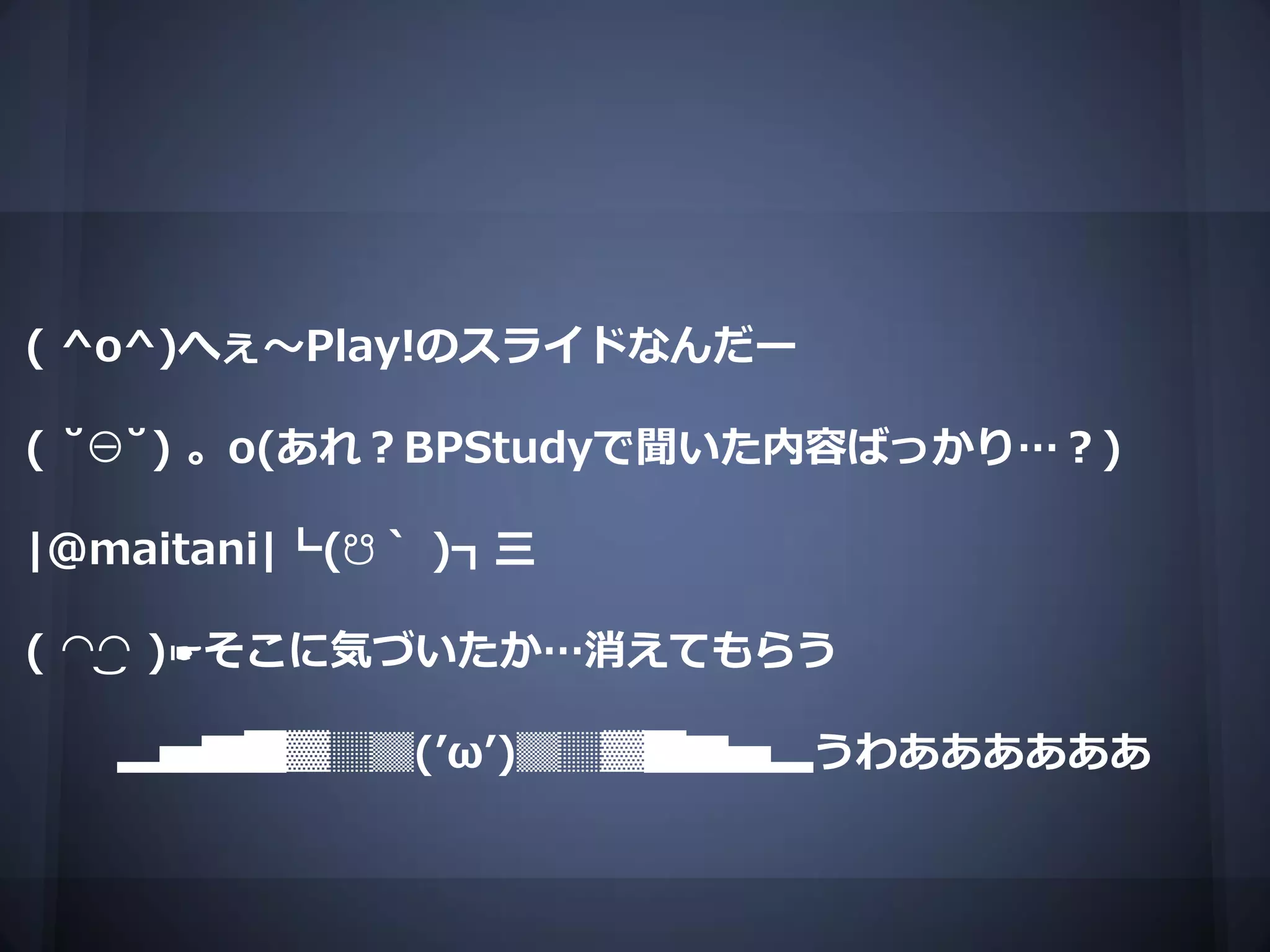 ( ^o^)へぇ～Play!のスライドなんだー

( ˘⊖˘) 。o(あれ？BPStudyで聞いた内容ばっかり…？)

|@maitani|┗(☋｀ )┓三

( ◠‿◠ )☛そこに気づいたか…消えてもらう

   ▂▅▇█▓▒░(’ω’)░▒▓█▇▅▂うわああああああ
 