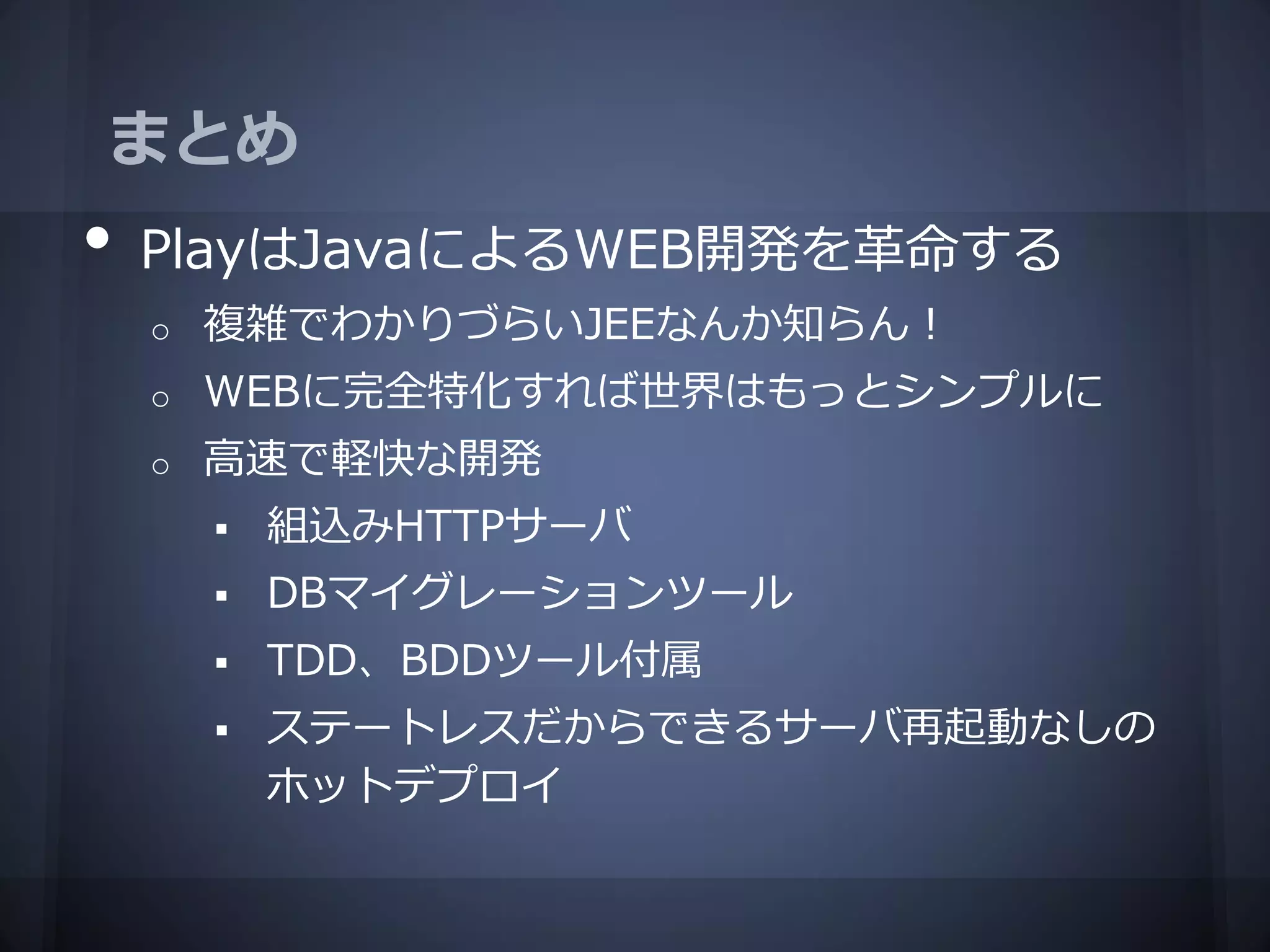 まとめ
•   PlayはJavaによるWEB開発を革命する
    o   複雑でわかりづらいJEEなんか知らん！
    o   WEBに完全特化すれば世界はもっとシンプルに
    o   高速で軽快な開発
           組込みHTTPサーバ
           DBマイグレーションツール
           TDD、BDDツール付属
           ステートレスだからできるサーバ再起動なしの
            ホットデプロイ
 