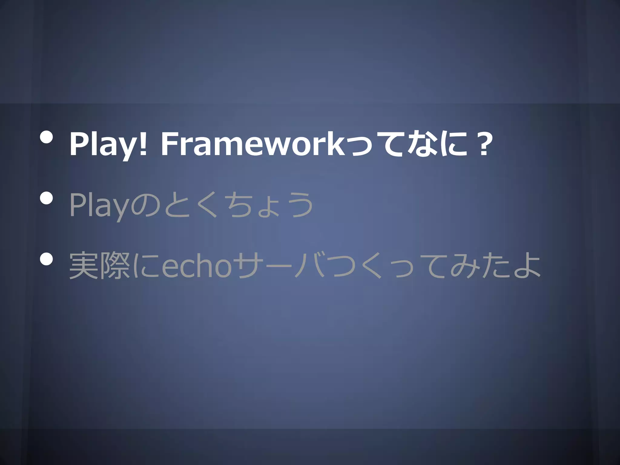 • Play! Frameworkってなに？
• Playのとくちょう
• 実際にechoサーバつくってみたよ
 