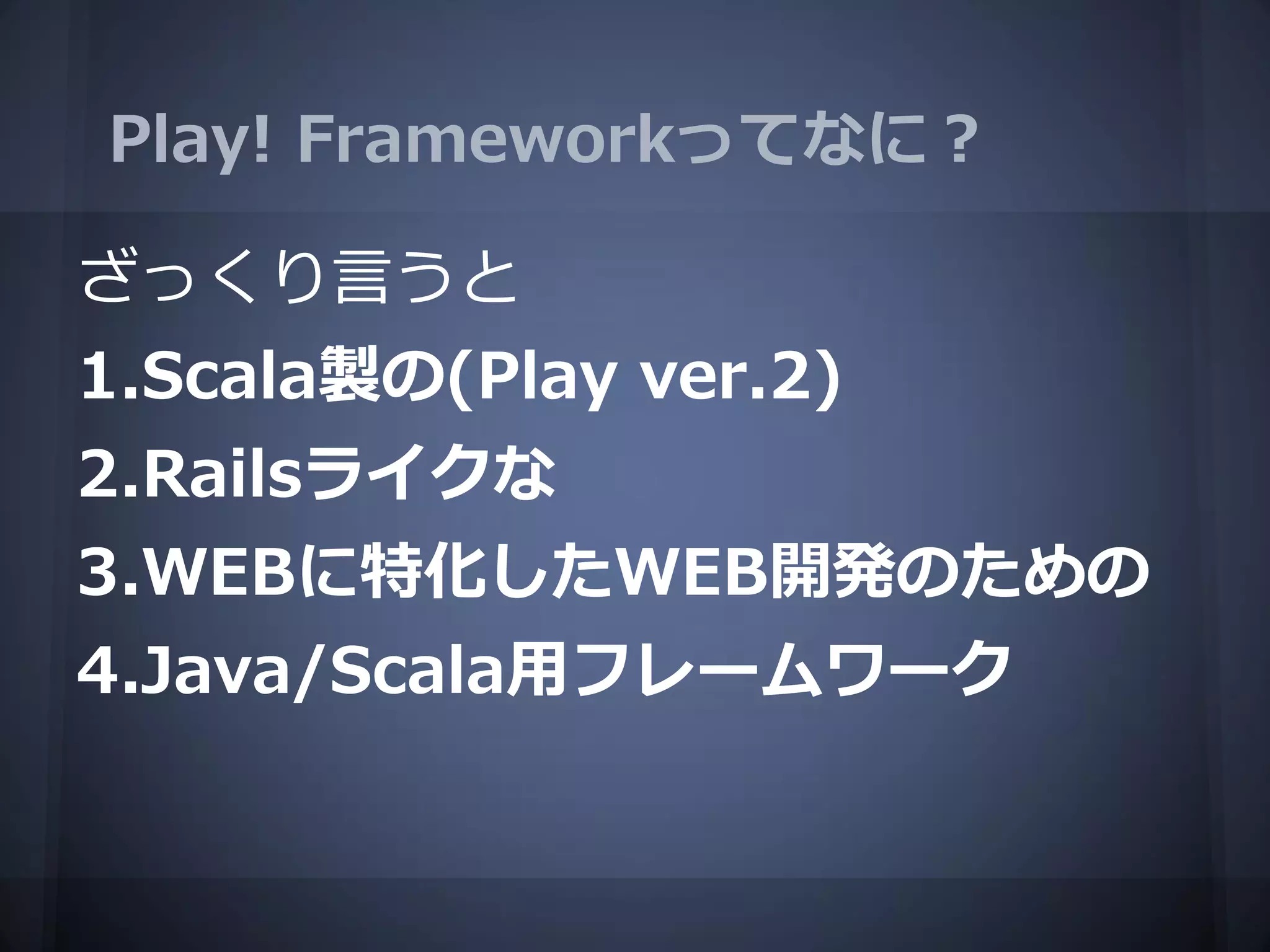 Play! Frameworkってなに？

ざっくり言うと
1.Scala製の(Play ver.2)
2.Railsライクな
3.WEBに特化したWEB開発のための
4.Java/Scala用フレームワーク
 