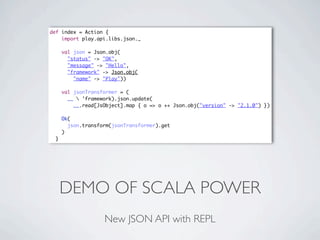 def index = Action {
    import play.api.libs.json._

      val json = Json.obj(
        "status" -> "OK",
        "message" -> "Hello",
        "framework" -> Json.obj(
          "name" -> "Play"))

      val jsonTransformer = (
        __  'framework).json.update(
          __.read[JsObject].map { o => o ++ Json.obj("version" -> "2.1.0") })

      Ok(
        json.transform(jsonTransformer).get
      )
  }




      DEMO OF SCALA POWER
                    New JSON API with REPL
 