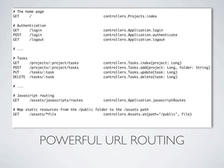# The home page
GET     /                                   controllers.Projects.index

# Authentication
GET     /login                              controllers.Application.login
POST    /login                              controllers.Application.authenticate
GET     /logout                             controllers.Application.logout

# ...

# Tasks
GET       /projects/:project/tasks          controllers.Tasks.index(project: Long)
POST      /projects/:project/tasks          controllers.Tasks.add(project: Long, folder: String)
PUT       /tasks/:task                      controllers.Tasks.update(task: Long)
DELETE    /tasks/:task                      controllers.Tasks.delete(task: Long)

# ...

# Javascript routing
GET     /assets/javascripts/routes          controllers.Application.javascriptRoutes

# Map static resources from the /public folder to the /assets path
GET     /assets/*file                       controllers.Assets.at(path="/public", file)




              POWERFUL URL ROUTING
 