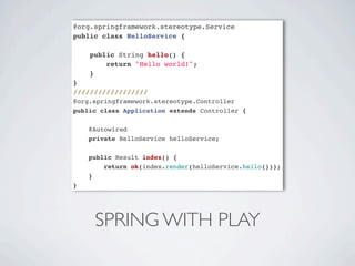 @org.springframework.stereotype.Service
public class HelloService {

    public String hello() {
        return "Hello world!";
    }
}
//////////////////
@org.springframework.stereotype.Controller
public class Application extends Controller {

    @Autowired
    private HelloService helloService;

    public Result index() {
        return ok(index.render(helloService.hello()));
    }
}




     SPRING WITH PLAY
 