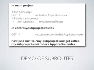 in main project

# The home page
GET /               controllers.Application.index
# Include a sub-project
-> /my-subproject       my.subproject.Routes

in conf/my.subproject.routes

GET /               my.subproject.controllers.Application.index

now just surf to /my-subproject and get called
my.subproject.controllers.Application.index




        DEMO OF SUBROUTES
 