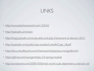 LINKS

•   http://www.playframework.com/ (Doh!)

•   http://typesafe.com/stack

•   http://blog.typesafe.com/scala-akka-and-play-framework-at-devoxx-2012

•   http://typesafe.com/public/case-studies/LinkedInCase_v8.pdf

•   http://docs.cloudfoundry.com/frameworks/play/java-mongodb.html

•   https://github.com/wsargent/play-2.0-spring-module

•   http://jonasboner.com/2008/10/06/real-world-scala-dependency-injection-di/
 