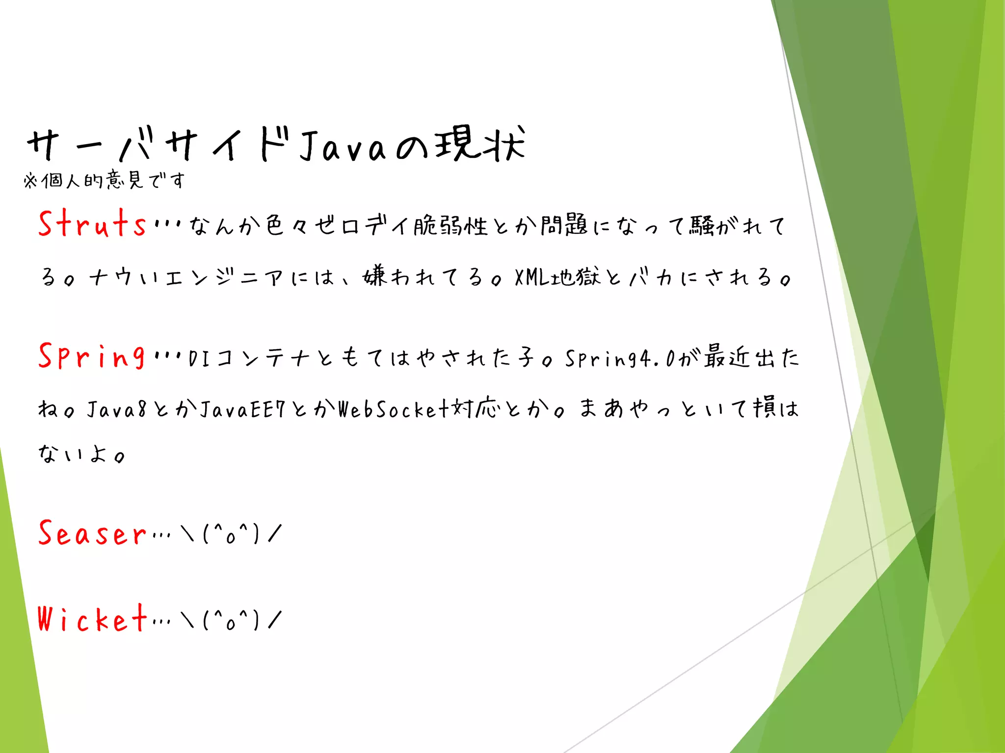 サーバサイドJavaの現状
※個人的意見です

Struts…なんか色々ゼロデイ脆弱性とか問題になって騒がれて
る。ナウいエンジニアには、嫌われてる。XML地獄とバカにされる。

Spring…DIコンテナともてはやされた子。Spring4.0が最近出た
ね。Java8とかJavaEE7とかWebSocket対応とか。まあやっといて損は
ないよ。

Seaser…＼(^o^)／
Wicket…＼(^o^)／

 