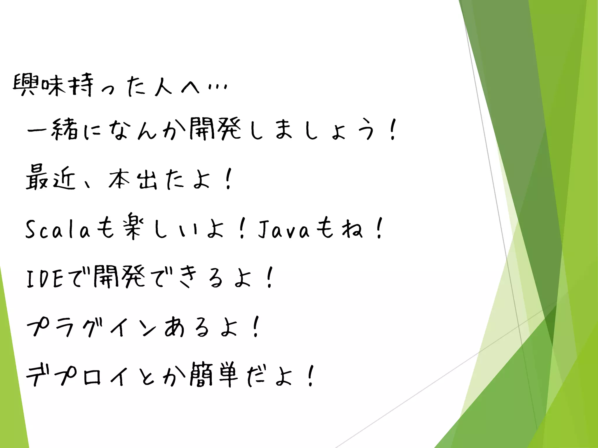 興味持った人へ…
一緒になんか開発しましょう！
最近、本出たよ！
Scalaも楽しいよ！Javaもね！
IDEで開発できるよ！
プラグインあるよ！
デプロイとか簡単だよ！

 