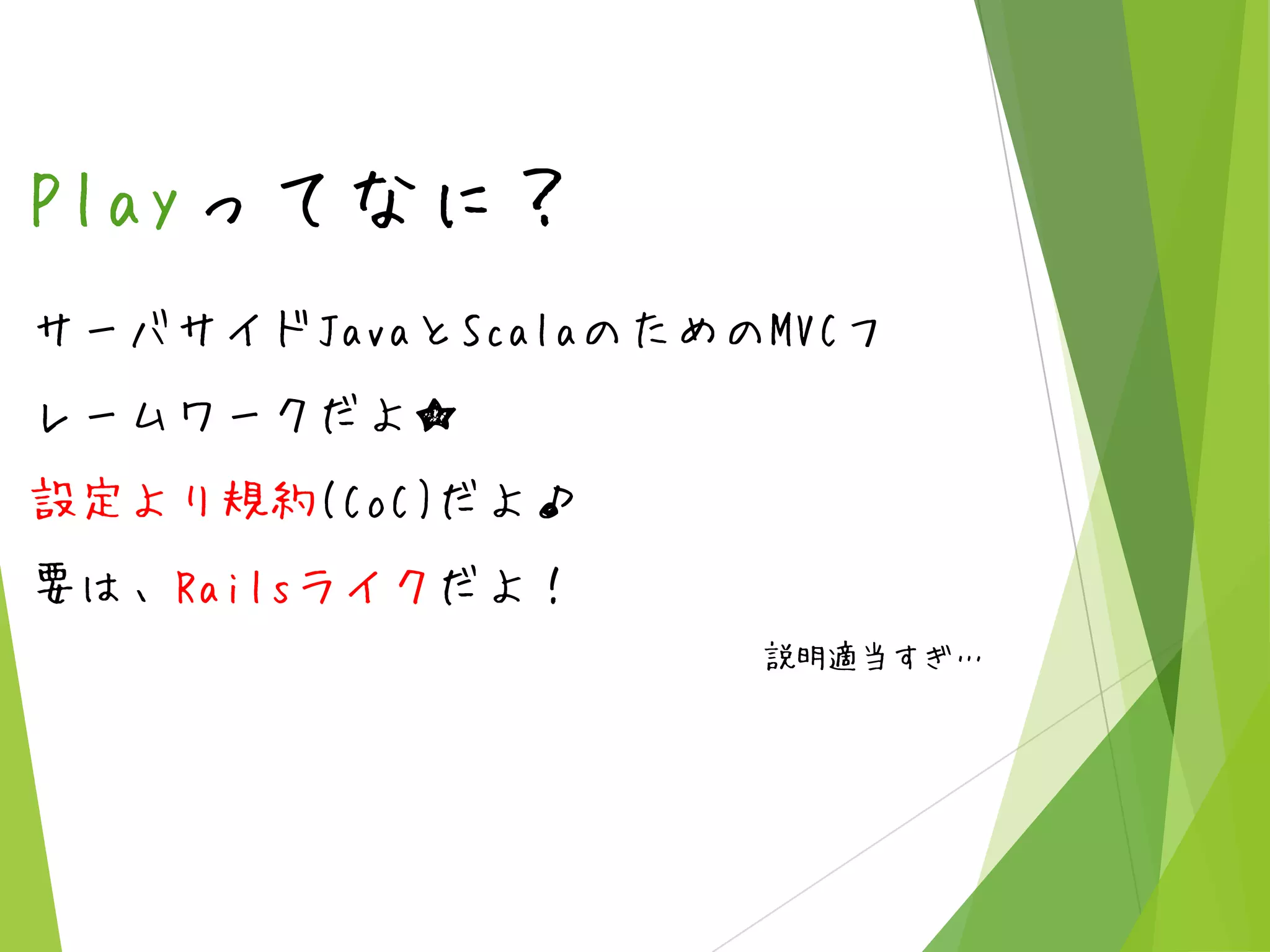 Playってなに？
サーバサイドJavaとScalaのためのMVCフ
レームワークだよ★

設定より規約(CoC)だよ♪
要は、Railsライクだよ！
説明適当すぎ…

 