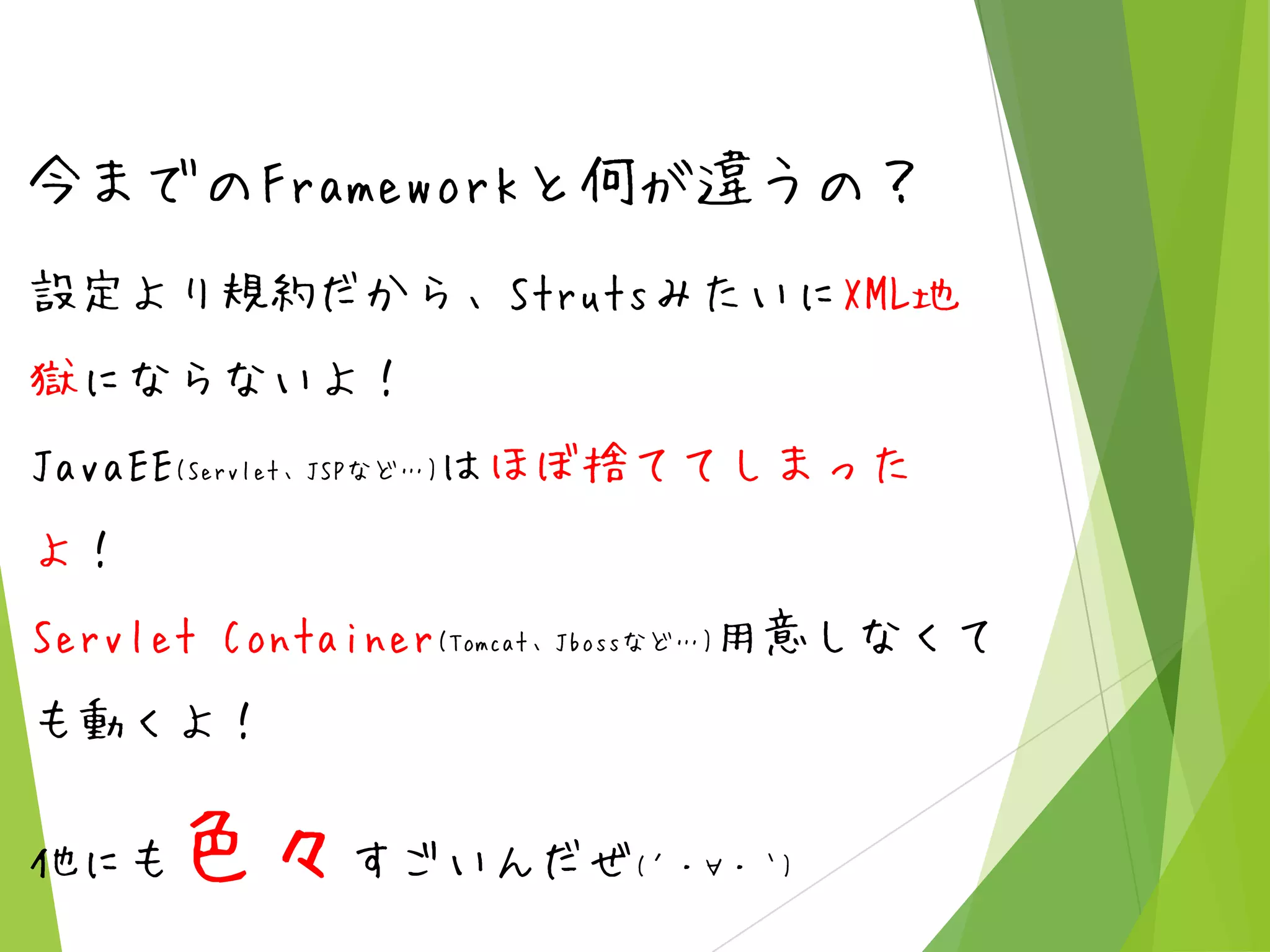 今までのFrameworkと何が違うの？
設定より規約だから、StrutsみたいにXML地
獄にならないよ！
JavaEE(Servlet、JSPなど…)はほぼ捨ててしまった
よ！

Servlet Container(Tomcat、Jbossなど…)用意しなくて
も動くよ！
他にも

色々すごいんだぜ

(´・∀・｀)

 