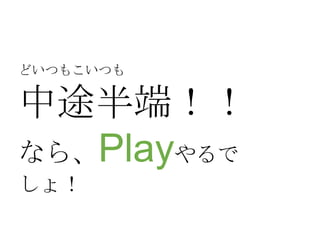 どいつもこいつも

中途半端！！
なら、Playやるで
しょ！

 