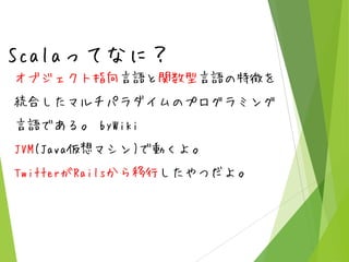 Scalaってなに？
オブジェクト指向言語と関数型言語の特徴を
統合したマルチパラダイムのプログラミング
言語である。 byWiki
JVM(Java仮想マシン)で動くよ。

TwitterがRailsから移行したやつだよ。

 