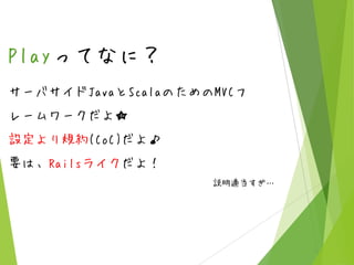 Playってなに？
サーバサイドJavaとScalaのためのMVCフ
レームワークだよ★

設定より規約(CoC)だよ♪
要は、Railsライクだよ！
説明適当すぎ…

 
