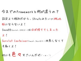 今までのFrameworkと何が違うの？
設定より規約だから、StrutsみたいにXML地
獄にならないよ！
JavaEE(Servlet、JSPなど…)はほぼ捨ててしまった
よ！

Servlet Container(Tomcat、Jbossなど…)用意しなくて
も動くよ！
他にも

色々すごいんだぜ

(´・∀・｀)

 