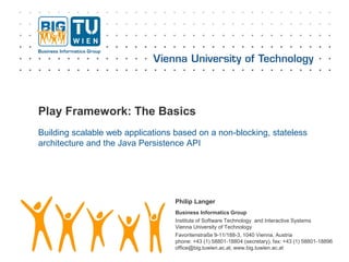 Business Informatics Group
Institute of Software Technology and Interactive Systems
Vienna University of Technology
Favoritenstraße 9-11/188-3, 1040 Vienna, Austria
phone: +43 (1) 58801-18804 (secretary), fax: +43 (1) 58801-18896
office@big.tuwien.ac.at, www.big.tuwien.ac.at
Play Framework: The Basics
Building scalable web applications based on a non-blocking, stateless
architecture and the Java Persistence API
Philip Langer
 
