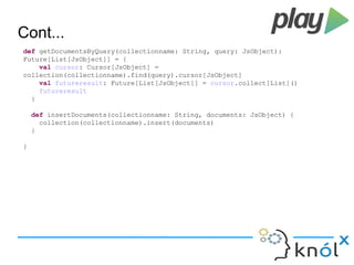 Cont... 
def getDocumentsByQuery(collectionname: String, query: JsObject): 
Future[List[JsObject]] = { 
val cursor: Cursor[JsObject] = 
collection(collectionname).find(query).cursor[JsObject] 
val futureresult: Future[List[JsObject]] = cursor.collect[List]() 
futureresult 
} 
def insertDocuments(collectionname: String, documents: JsObject) { 
collection(collectionname).insert(documents) 
} 
} 
 