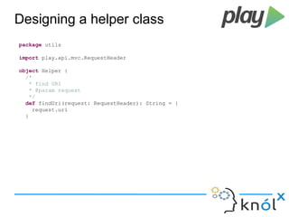 Designing a helper class 
package utils 
import play.api.mvc.RequestHeader 
object Helper { 
/* 
* find URI 
* @param request 
*/ 
def findUri(request: RequestHeader): String = { 
request.uri 
} 
 