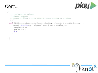 Cont... 
/* 
* find session values 
* @param request 
* @param element - find session value stored in element 
*/ 
def findSession(request: RequestHeader, element: String): String = { 
request.session.get(element).map { sessionvalue => 
sessionvalue 
}.getOrElse { 
" " 
} 
} 
 