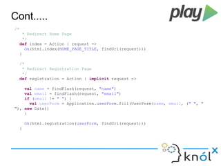 Cont..... 
/* 
* Redirect Home Page 
*/ 
def index = Action { request => 
Ok(html.index(HOME_PAGE_TITLE, findUri(request))) 
} 
/* 
* Redirect Registration Page 
*/ 
def registration = Action { implicit request => 
val name = findFlash(request, "name") 
val email = findFlash(request, "email") 
if (email != " ") { 
val userForm = Application.userForm.fill(UserForm(name, email, (" ", " 
"), new Date)) 
} 
Ok(html.registration(userForm, findUri(request))) 
} 
 