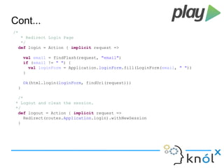 Cont... 
/* 
* Redirect Login Page 
*/ 
def login = Action { implicit request => 
val email = findFlash(request, "email") 
if (email != " ") { 
val loginForm = Application.loginForm.fill(LoginForm(email, " ")) 
} 
Ok(html.login(loginForm, findUri(request))) 
} 
/* 
* Logout and clean the session. 
*/ 
def logout = Action { implicit request => 
Redirect(routes.Application.login).withNewSession 
} 
 