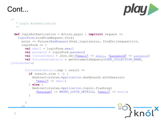 Cont... 
/* 
* Login Authentication 
*/ 
def loginAuthentication = Action.async { implicit request => 
loginForm.bindFromRequest.fold( 
error => Future(BadRequest(html.login(error, findUri(request)))), 
loginForm => { 
val email = loginForm.email 
val password = loginForm.password 
val jsonuserdata = Json.obj("email" -> email, "password" -> password) 
val futureUserdetails = getDocumentsByQuery(USER_COLLECTION_NAME, 
jsonuserdata) 
futureUserdetails.map { result => 
if (result.size > 0) { 
Redirect(routes.Application.dashboard).withSession( 
"email" -> email) 
} else { 
Redirect(routes.Application.login).flashing( 
"message" -> WRONG_LOGIN_DETAILS, "email" -> email) 
} 
} 
}) 
} 
 