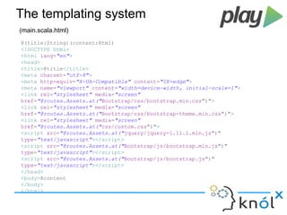 The templating system 
(main.scala.html) 
@(title:String)(content:Html) 
<!DOCTYPE html> 
<html lang="en"> 
<head> 
<title>@title</title> 
<meta charset="utf-8"> 
<meta http-equiv="X-UA-Compatible" content="IE=edge"> 
<meta name="viewport" content="width=device-width, initial-scale=1"> 
<link rel="stylesheet" media="screen" 
href="@routes.Assets.at("Bootstrap/css/bootstrap.min.css")"> 
<link rel="stylesheet" media="screen" 
href="@routes.Assets.at("Bootstrap/css/bootstrap-theme.min.css")"> 
<link rel="stylesheet" media="screen" 
href="@routes.Assets.at("css/custom.css")"> 
<script src="@routes.Assets.at("jquery/jquery-1.11.1.min.js")" 
type="text/javascript"></script> 
<script src="@routes.Assets.at("Bootstrap/js/bootstrap.min.js")" 
type="text/javascript"></script> 
<script src="@routes.Assets.at("Bootstrap/js/bootstrap.js")" 
type="text/javascript"></script> 
</head> 
<body>@content 
</body> 
</html> 
 